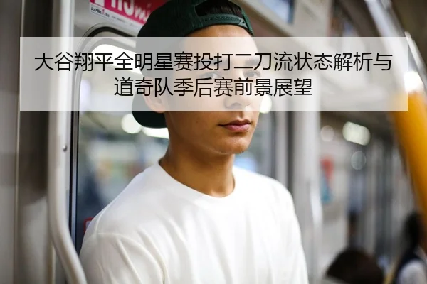 大谷翔平全明星赛投打二刀流状态解析与道奇队季后赛前景展望