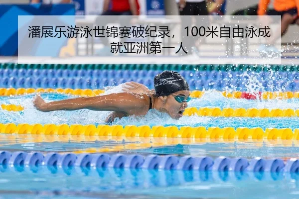 潘展乐游泳世锦赛破纪录，100米自由泳成就亚洲第一人